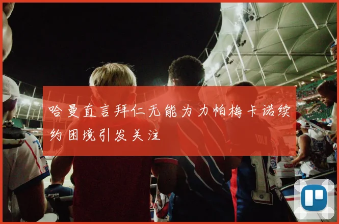 哈曼直言拜仁无能为力帕梅卡诺续约困境引发关注