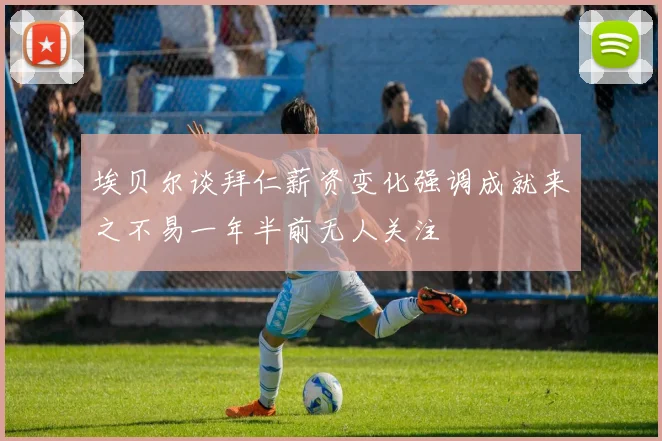 埃贝尔谈拜仁薪资变化强调成就来之不易一年半前无人关注