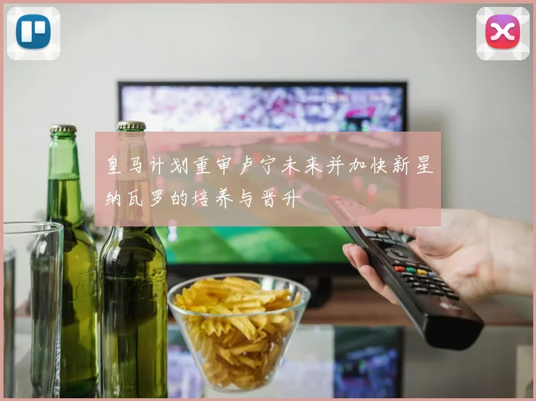 皇马计划重审卢宁未来并加快新星纳瓦罗的培养与晋升