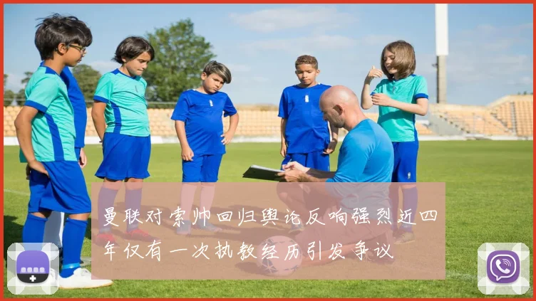 曼联对索帅回归舆论反响强烈近四年仅有一次执教经历引发争议