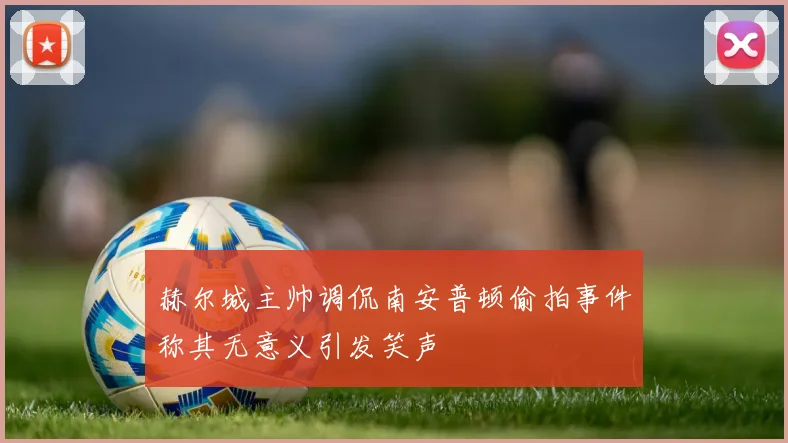 赫尔城主帅调侃南安普顿偷拍事件称其无意义引发笑声