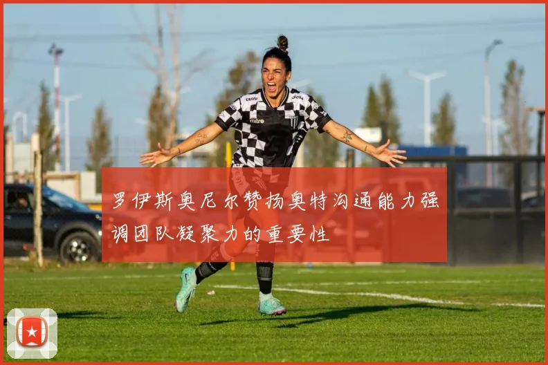 罗伊斯奥尼尔赞扬奥特沟通能力强调团队凝聚力的重要性