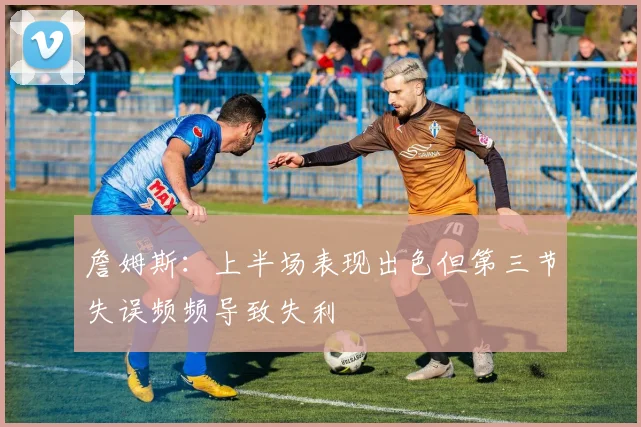 詹姆斯：上半场表现出色但第三节失误频频导致失利