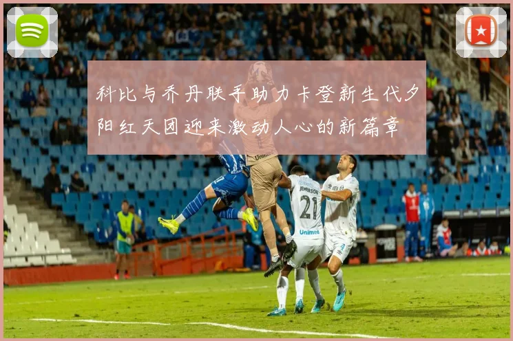 科比与乔丹联手助力卡登新生代夕阳红天团迎来激动人心的新篇章