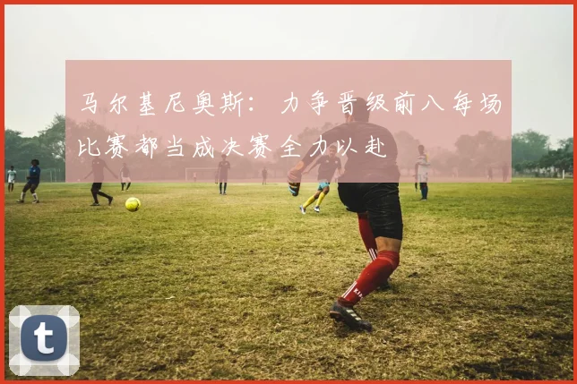 马尔基尼奥斯：力争晋级前八每场比赛都当成决赛全力以赴