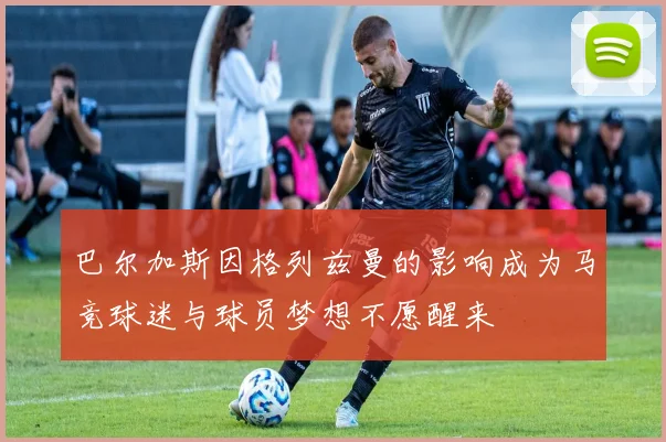 巴尔加斯因格列兹曼的影响成为马竞球迷与球员梦想不愿醒来
