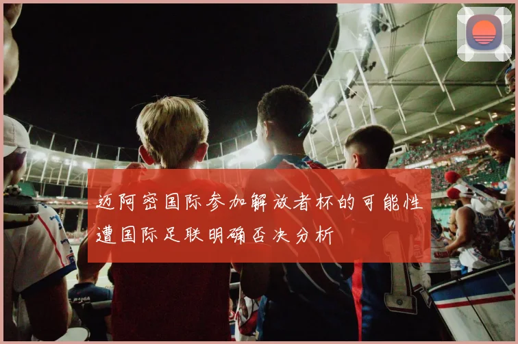 迈阿密国际参加解放者杯的可能性遭国际足联明确否决分析