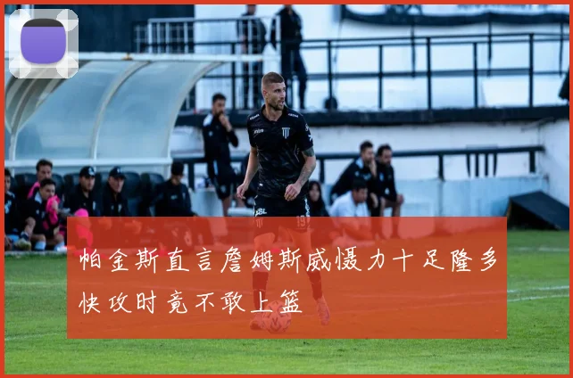 帕金斯直言詹姆斯威慑力十足隆多快攻时竟不敢上篮