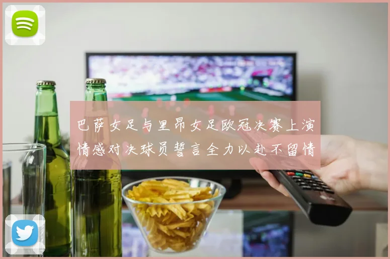 巴萨女足与里昂女足欧冠决赛上演情感对决球员誓言全力以赴不留情面