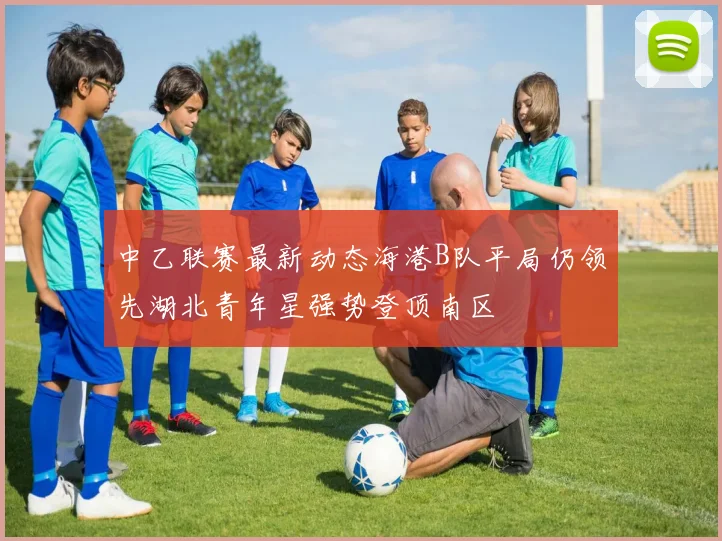 中乙联赛最新动态海港B队平局仍领先湖北青年星强势登顶南区