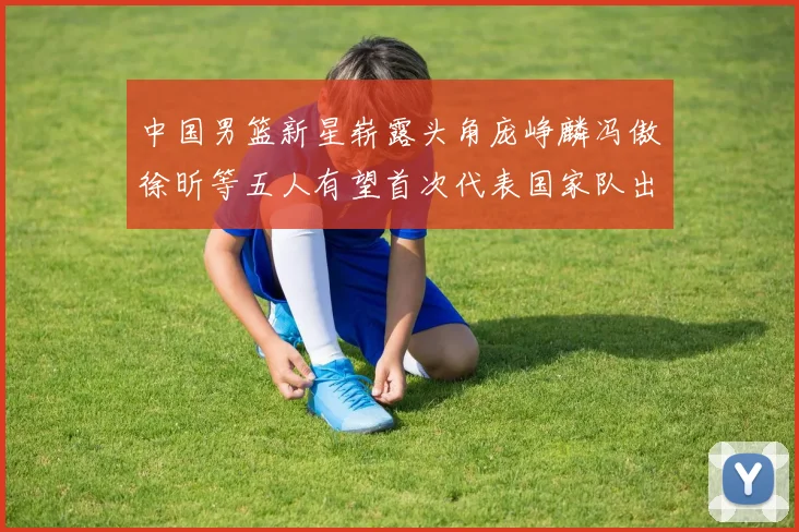 中国男篮新星崭露头角庞峥麟冯傲徐昕等五人有望首次代表国家队出战