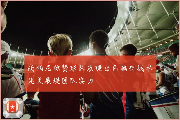 尚帕尼称赞球队表现出色执行战术完美展现团队实力